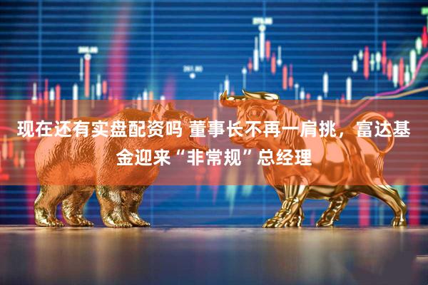 现在还有实盘配资吗 董事长不再一肩挑，富达基金迎来“非常规”总经理