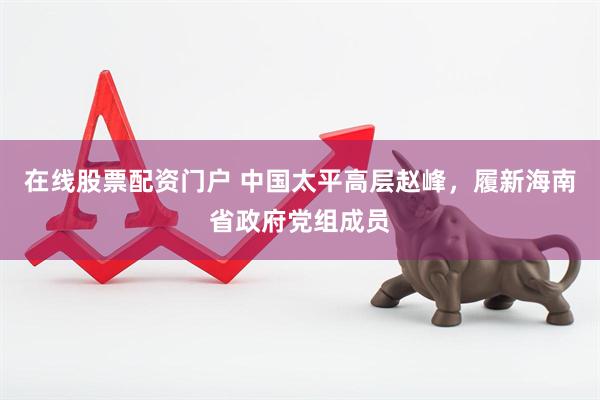 在线股票配资门户 中国太平高层赵峰，履新海南省政府党组成员