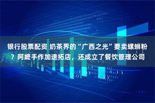 银行股票配资 奶茶界的“广西之光”要卖螺蛳粉？阿嬷手作加速拓店，还成立了餐饮管理公司
