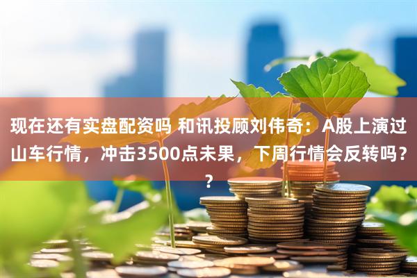 现在还有实盘配资吗 和讯投顾刘伟奇：A股上演过山车行情，冲击3500点未果，下周行情会反转吗？