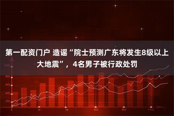 第一配资门户 造谣“院士预测广东将发生8级以上大地震”，4名男子被行政处罚
