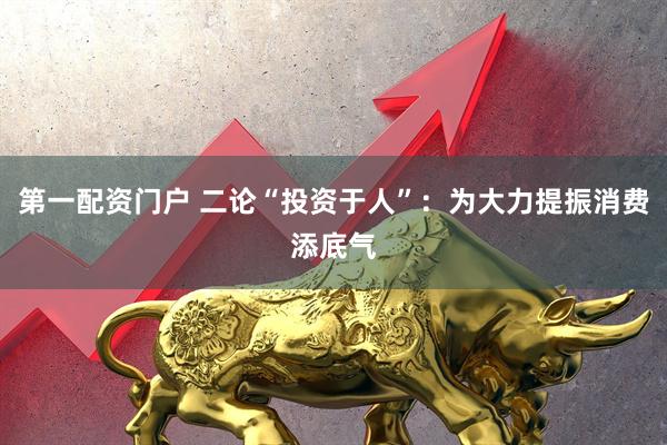 第一配资门户 二论“投资于人”：为大力提振消费添底气