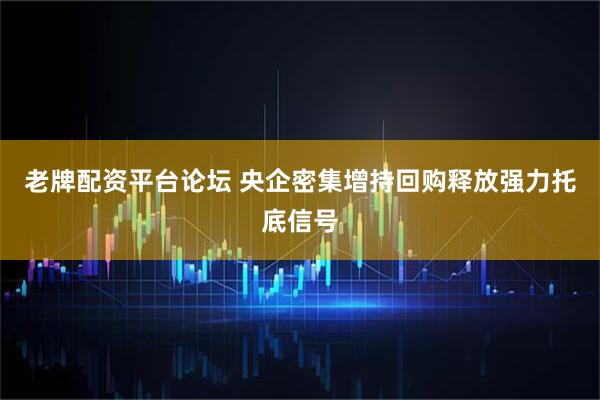 老牌配资平台论坛 央企密集增持回购释放强力托底信号
