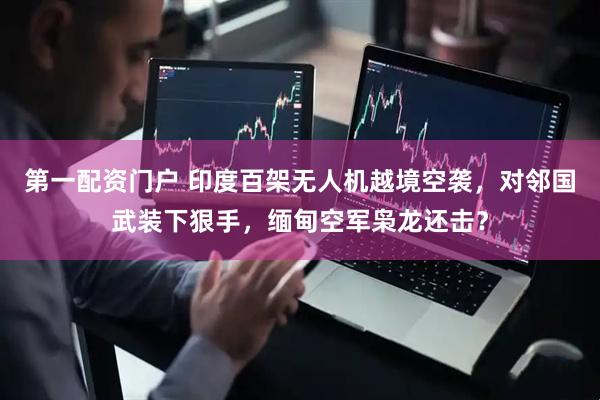第一配资门户 印度百架无人机越境空袭，对邻国武装下狠手，缅甸空军枭龙还击？