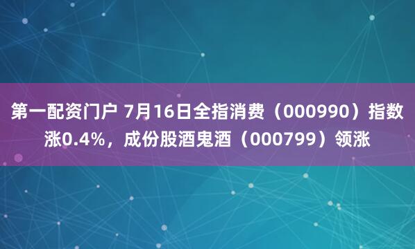 第一配资门户 7月16日全指消费（000990）指数涨0.4%，成份股酒鬼酒（000799）领涨
