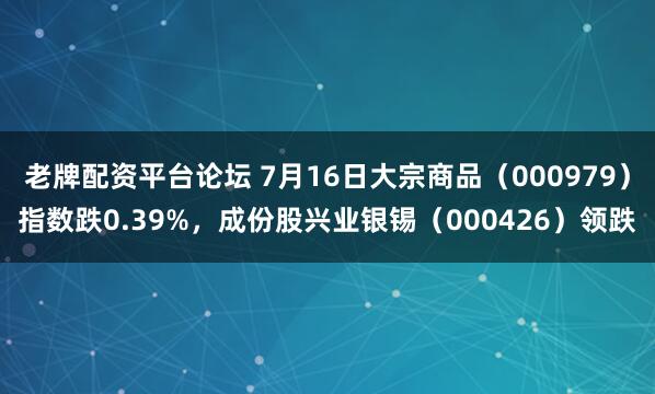 老牌配资平台论坛 7月16日大宗商品（000979）指数跌0.39%，成份股兴业银锡（000426）领跌