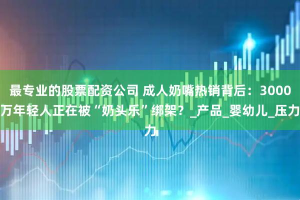 最专业的股票配资公司 成人奶嘴热销背后：3000万年轻人正在被“奶头乐”绑架？_产品_婴幼儿_压力