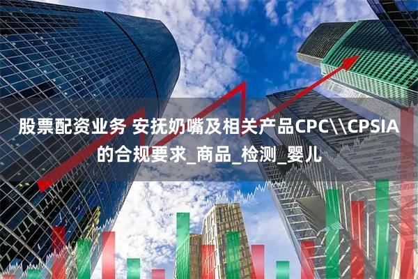 股票配资业务 安抚奶嘴及相关产品CPC\CPSIA的合规要求_商品_检测_婴儿