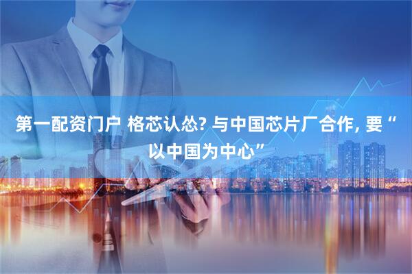 第一配资门户 格芯认怂? 与中国芯片厂合作, 要“以中国为中心”