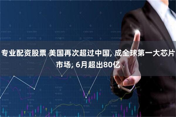 专业配资股票 美国再次超过中国, 成全球第一大芯片市场, 6月超出80亿