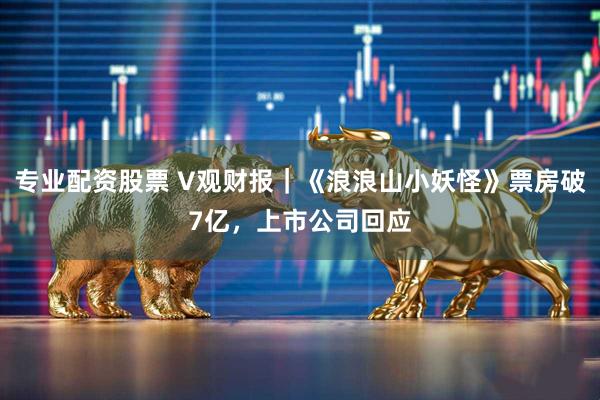 专业配资股票 V观财报｜《浪浪山小妖怪》票房破7亿，上市公司回应