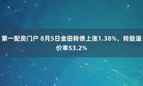 第一配资门户 8月5日金田转债上涨1.38%，转股溢价率53.2%