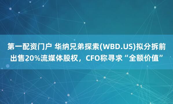 第一配资门户 华纳兄弟探索(WBD.US)拟分拆前出售20%流媒体股权，CFO称寻求“全额价值”