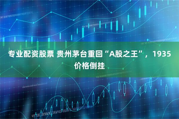专业配资股票 贵州茅台重回“A股之王”，1935价格倒挂