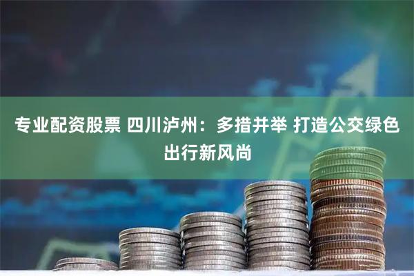 专业配资股票 四川泸州：多措并举 打造公交绿色出行新风尚