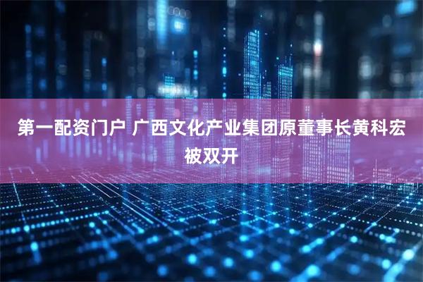 第一配资门户 广西文化产业集团原董事长黄科宏被双开