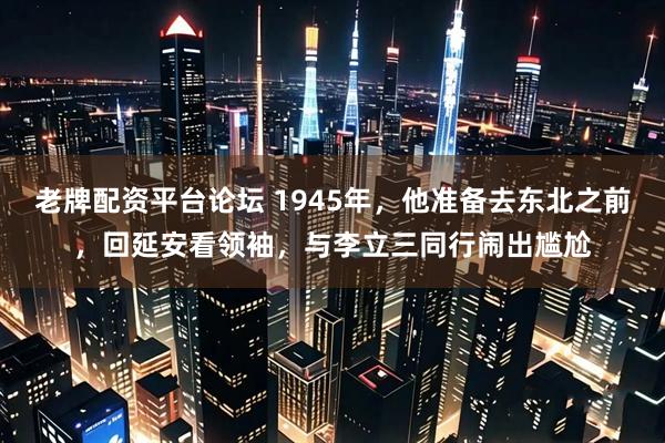 老牌配资平台论坛 1945年，他准备去东北之前，回延安看领袖，与李立三同行闹出尴尬
