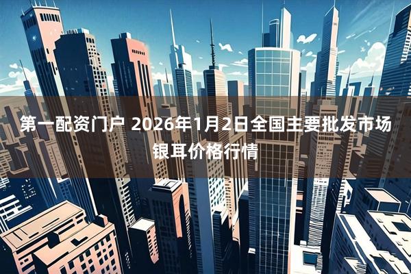 第一配资门户 2026年1月2日全国主要批发市场银耳价格行情