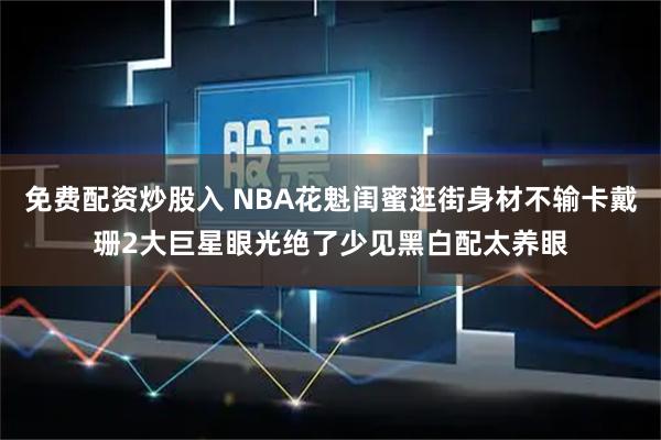 免费配资炒股入 NBA花魁闺蜜逛街身材不输卡戴珊2大巨星眼光绝了少见黑白配太养眼