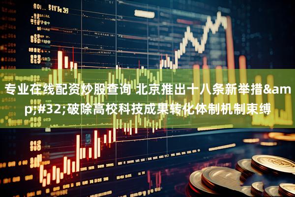 专业在线配资炒股查询 北京推出十八条新举措 破除高校科技成果转化体制机制束缚