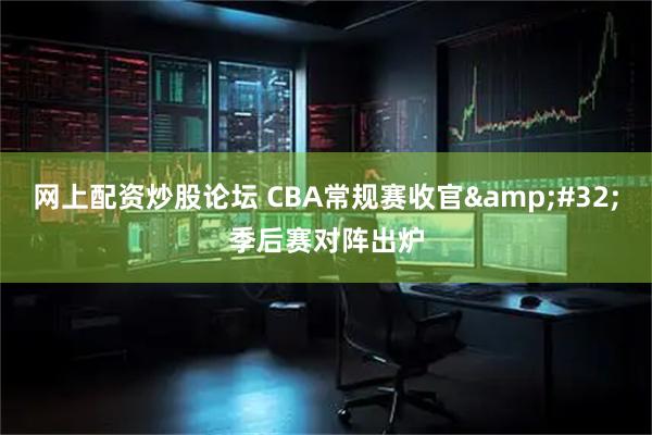 网上配资炒股论坛 CBA常规赛收官 季后赛对阵出炉