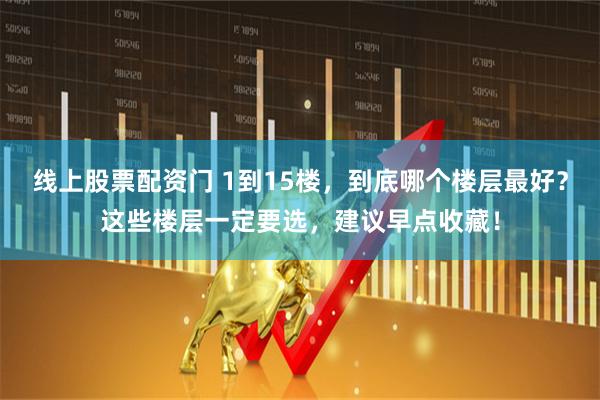 线上股票配资门 1到15楼，到底哪个楼层最好？这些楼层一定要选，建议早点收藏！