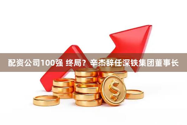 配资公司100强 终局？辛杰辞任深铁集团董事长