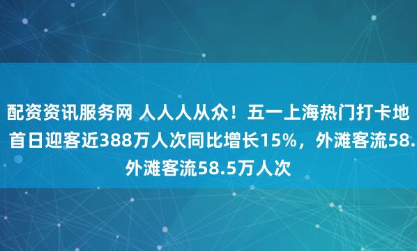 配资资讯服务网 人人人从众！五一上海热门打卡地受热捧，首日迎客近388万人次同比增长15%，外滩客流58.5万人次