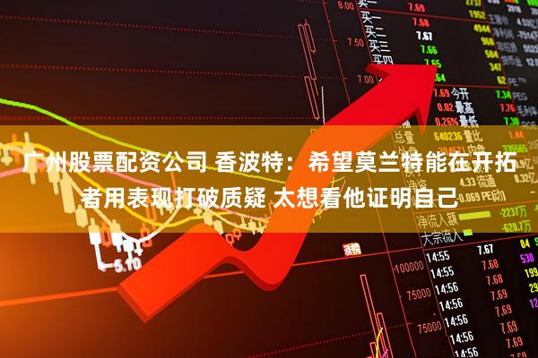 广州股票配资公司 香波特：希望莫兰特能在开拓者用表现打破质疑 太想看他证明自己